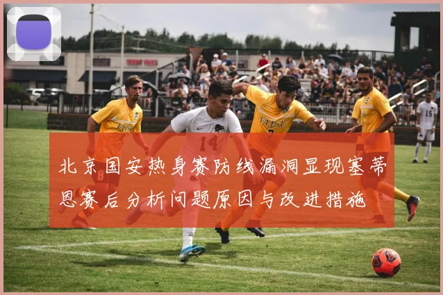 北京国安热身赛防线漏洞显现塞蒂恩赛后分析问题原因与改进措施
