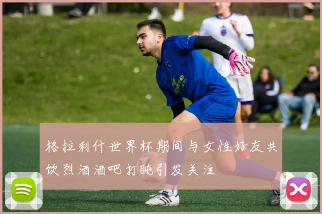 格拉利什世界杯期间与女性好友共饮烈酒酒吧打盹引发关注