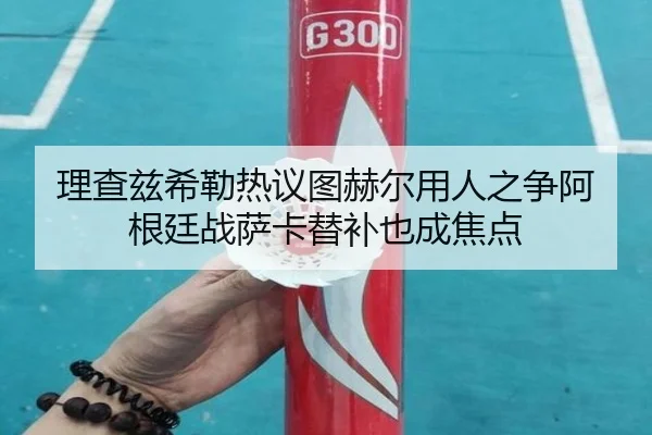 理查兹希勒热议图赫尔用人之争阿根廷战萨卡替补也成焦点