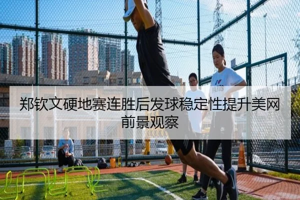 郑钦文硬地赛连胜后发球稳定性提升美网前景观察